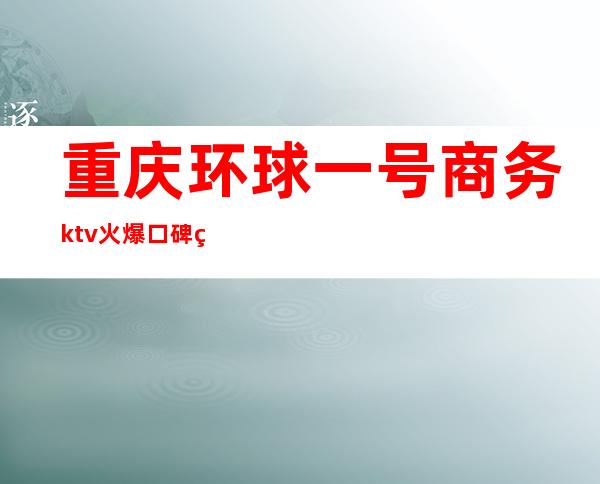 重庆环球一号商务ktv火爆口碑的KTV-重庆气氛超好的ktv – 重庆彭水商务KTV