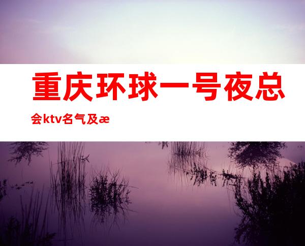 重庆环球一号夜总会ktv名气及消费水平排行榜商务聚会首选