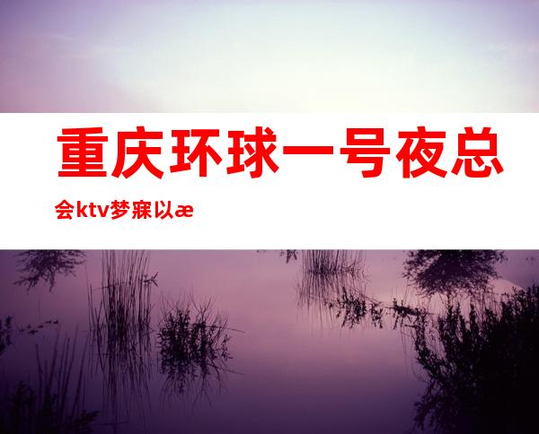 重庆环球一号夜总会ktv梦寐以求的重庆十大商务会所ktv预订