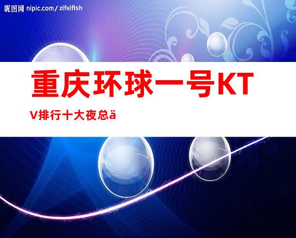 重庆环球一号KTV排行十大夜总会最值得体验的商务KTV