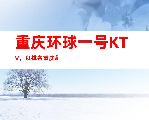 重庆环球一号KTV，以排名重庆前十夜总会