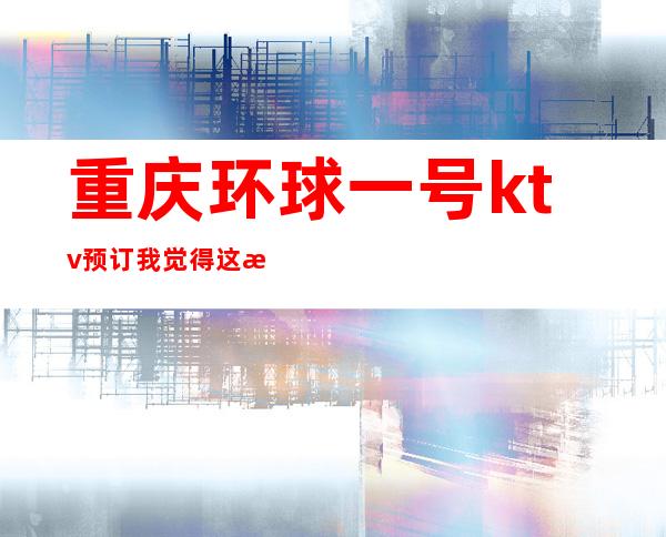 重庆环球一号ktv预订我觉得这是重庆很值得去的高档夜总会