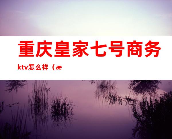 重庆皇家七号商务ktv怎么样（成都皇家七号商务ktv怎么样）