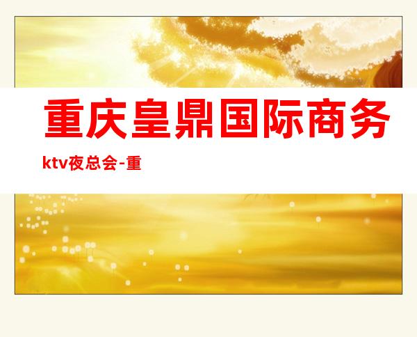 重庆皇鼎国际商务ktv夜总会-重庆商务ktv预定电话 – 重庆九龙坡商务KTV