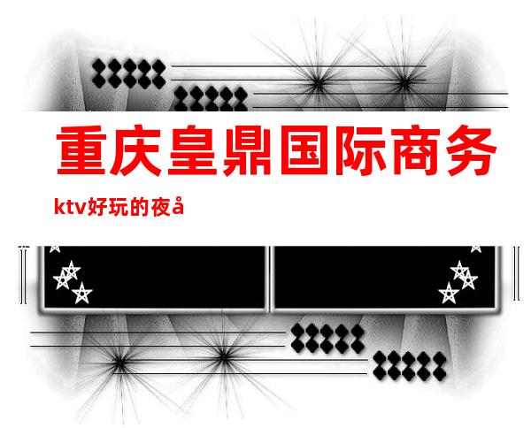 重庆皇鼎国际商务ktv好玩的夜场-重庆本地排名高的ktv – 重庆秀山商务KTV