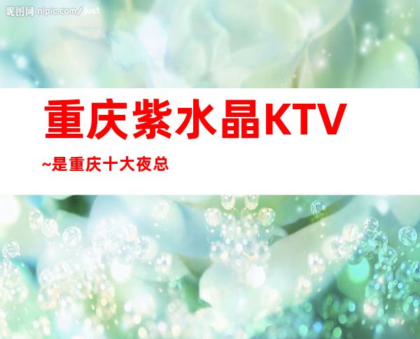 重庆紫水晶KTV~是重庆十大夜总会排名榜中的一大亮点