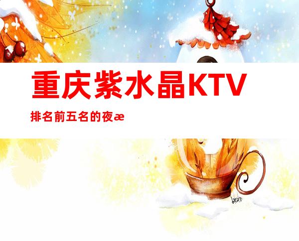 重庆紫水晶KTV排名前五名的夜总会-预订