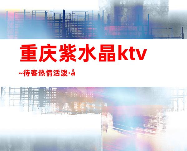 重庆紫水晶ktv~待客热情活泼·必须去体验高档的夜总会