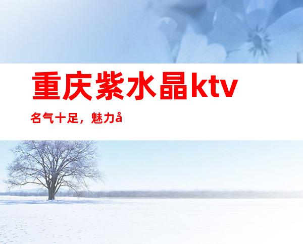 重庆紫水晶ktv名气十足，魅力十足的重庆夜总会