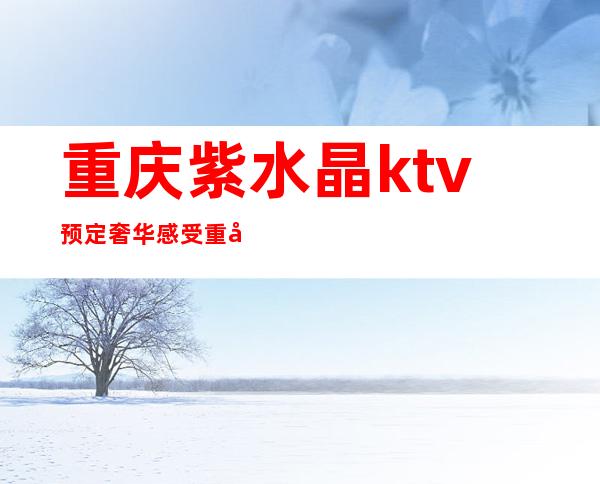 重庆紫水晶ktv预定奢华感受重庆十大夜总会ktv会所攻略