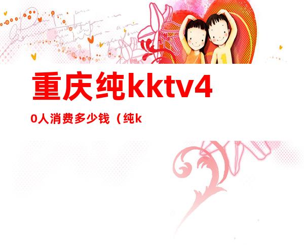 重庆纯kktv40人消费多少钱（纯kktv电话）