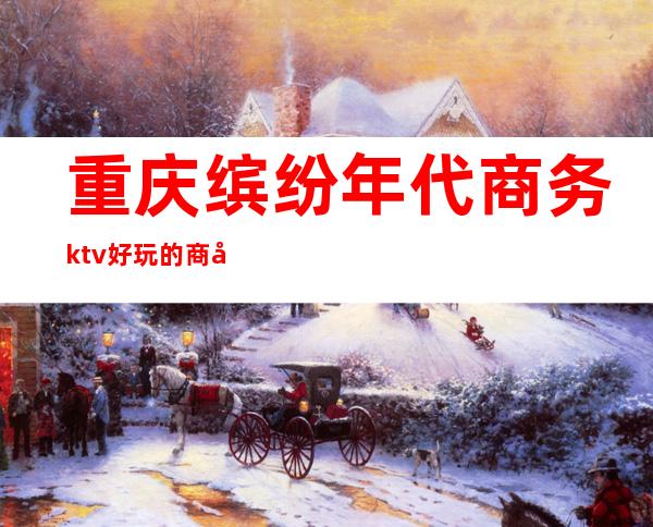 重庆缤纷年代商务ktv好玩的商务ktv-重庆气氛超好的ktv – 重庆忠县商务KTV