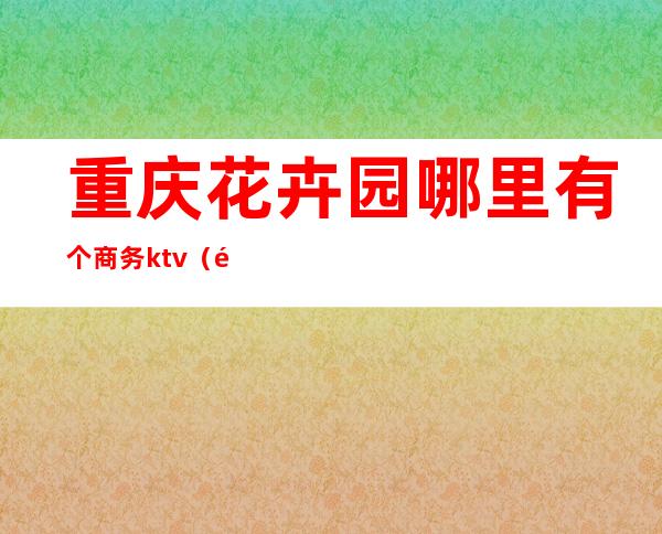 重庆花卉园哪里有个商务ktv（重庆花卉园西路）