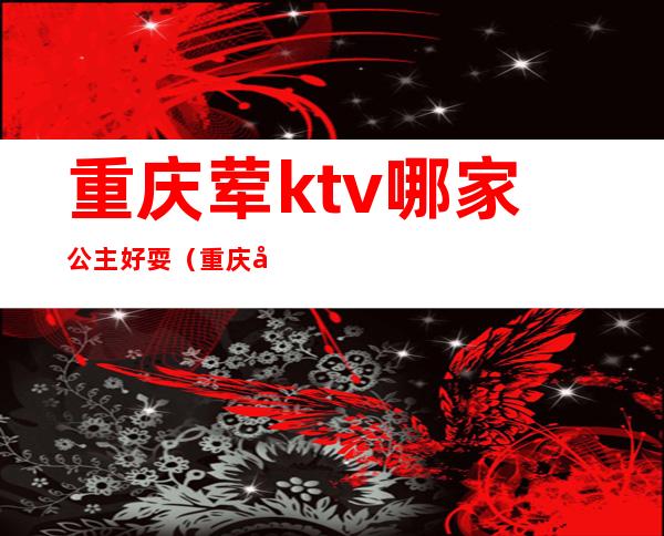 重庆荤ktv哪家公主好耍（重庆大学城ktv哪家有公主啊）