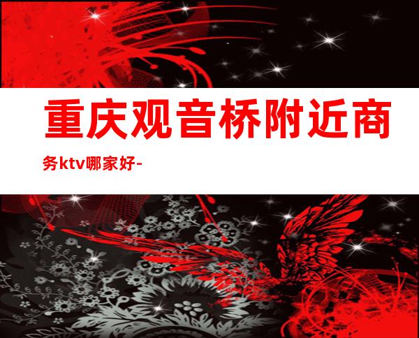 重庆观音桥附近商务ktv哪家好-观音桥哪些ktV好