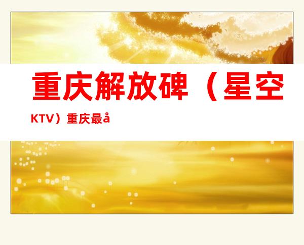 重庆解放碑（星空KTV）重庆最受欢迎生意火爆的更高娱乐会所