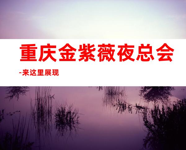 重庆金紫薇夜总会-来这里展现你的魅力,证明你的实力