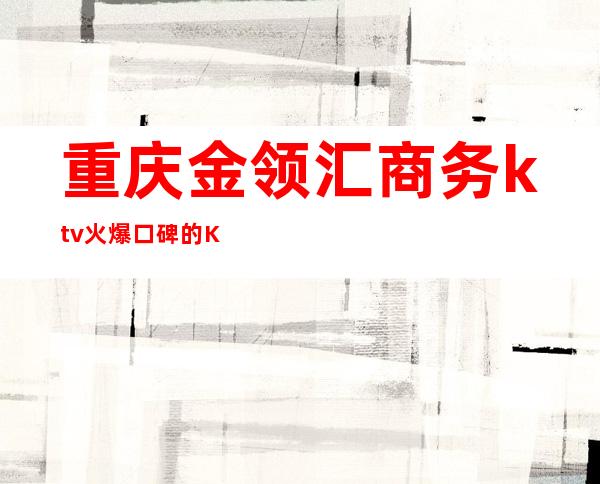 重庆金领汇商务ktv火爆口碑的KTV-重庆商务ktv预定电话 – 重庆石柱商务KTV