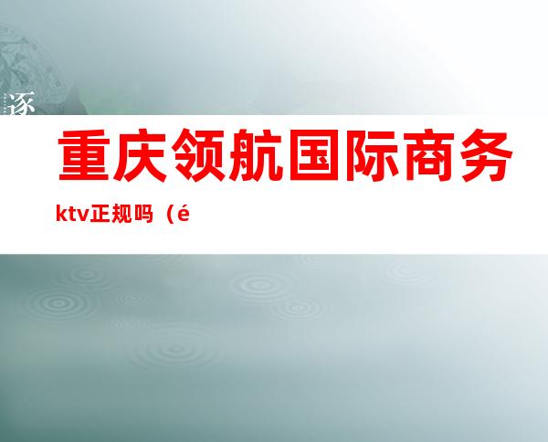 重庆领航国际商务ktv正规吗（重庆金领国际KTV档次如何）