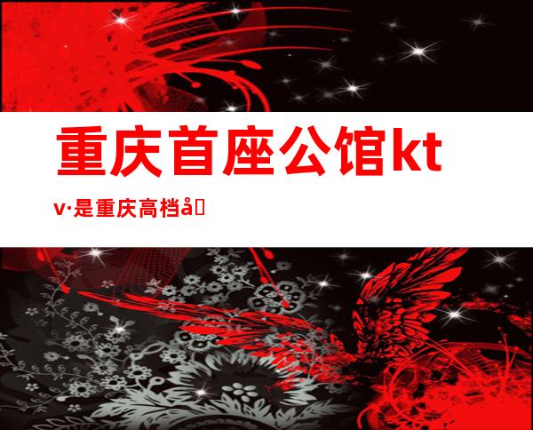 重庆首座公馆ktv·是重庆高档商务夜总会·想要的触手可及