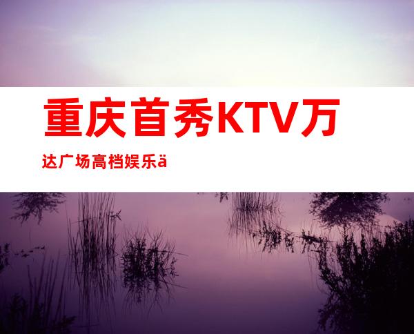 重庆首秀KTV万达广场高档娱乐会所排行榜之夜总会预订