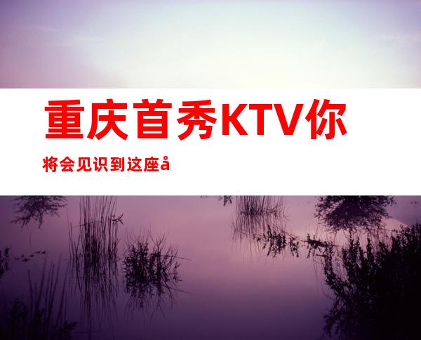 重庆首秀KTV你将会见识到这座城市不一样的精彩夜总会