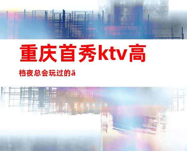 重庆首秀ktv高档夜总会玩过的人觉得这里如何