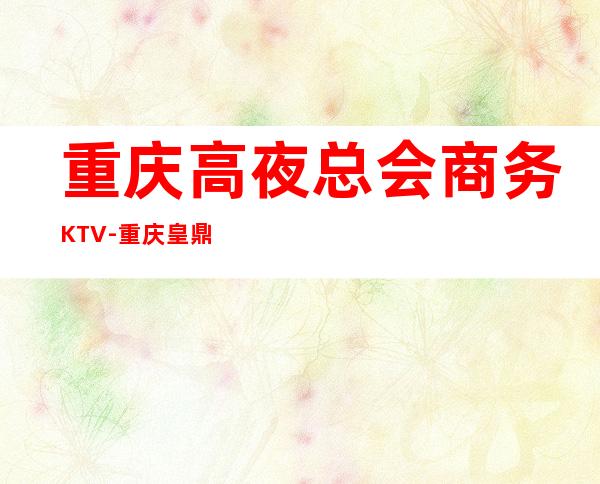 重庆高夜总会商务KTV-重庆皇鼎国际ktv夜总会值得一去！