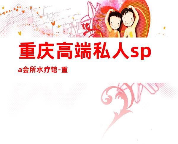 重庆高端私人spa会所水疗馆-重庆沙坪坝有哪些水疗SPA