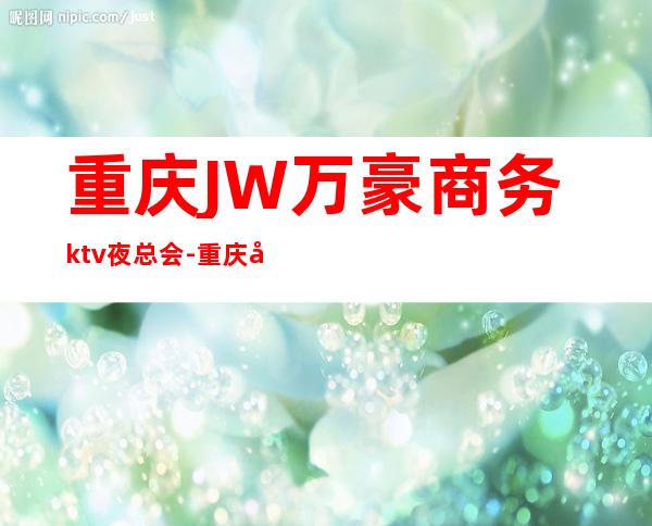 重庆JW万豪商务ktv夜总会-重庆商务ktv预定电话 – 重庆长寿商务KTV