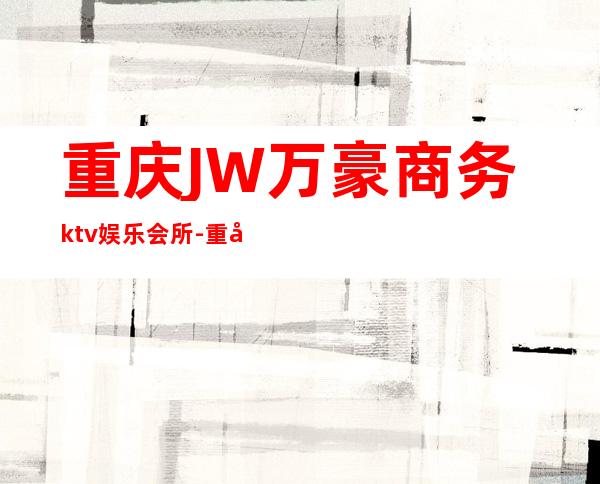 重庆JW万豪商务ktv娱乐会所-重庆气氛超好的ktv – 重庆巫山商务KTV