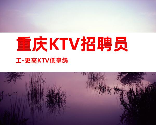 重庆KTV招聘员工-更高KTV低拿鸽子酱油勿扰