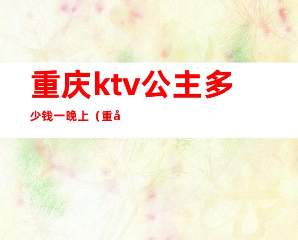 重庆ktv公主多少钱一晚上（重庆ktv公主是做什么的）