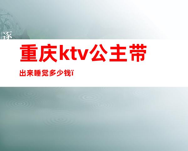 重庆ktv公主带出来睡觉多少钱（ktv公主带出去大概要多少钱）