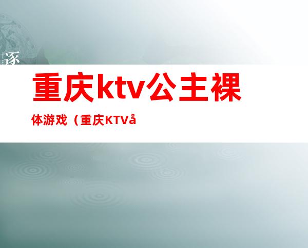 重庆ktv公主裸体游戏（重庆KTV公主多少小费）