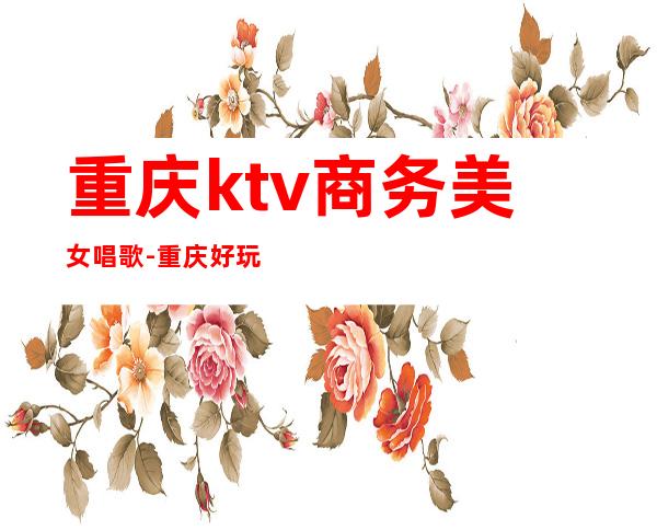 重庆ktv商务美女唱歌-重庆好玩的商务ktv