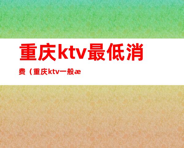 重庆ktv最低消费（重庆ktv一般收费标准）