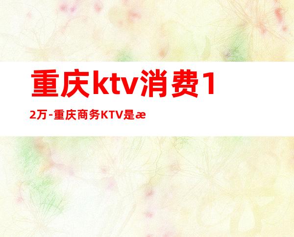 重庆ktv消费12万-重庆商务KTV是怎么消费的？