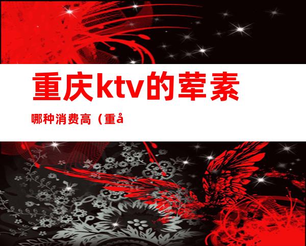 重庆ktv的荤素哪种消费高（重庆哪里ktv比较多）