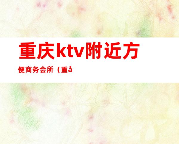 重庆ktv附近方便商务会所（重庆最好的ktv会所）