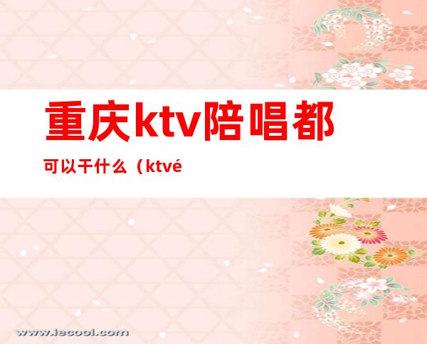 重庆ktv陪唱都可以干什么（ktv陪唱能干啥）