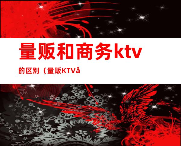 量贩和商务ktv的区别（量贩KTV和商务KTV的区别）