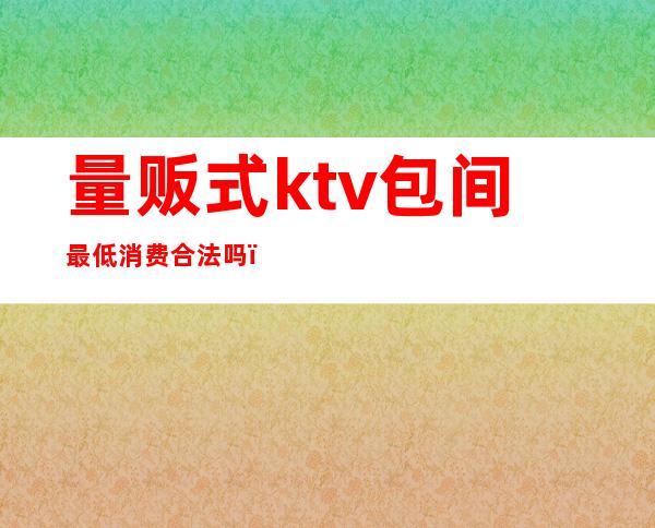 量贩式ktv包间最低消费合法吗（）