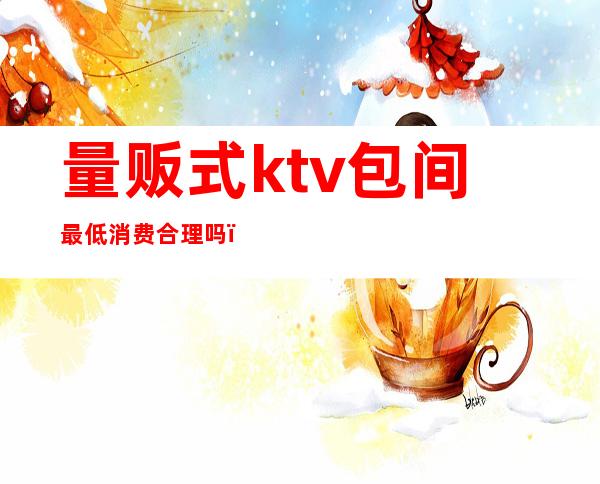 量贩式ktv包间最低消费合理吗（量贩式ktv包房费）