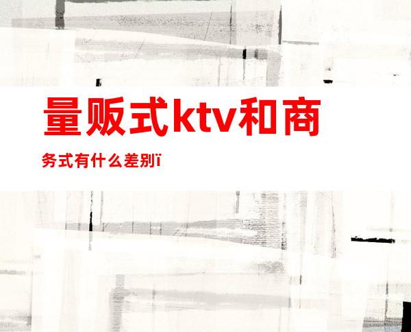 量贩式ktv和商务式有什么差别（）