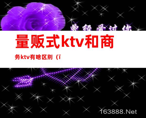 量贩式ktv和商务ktv有啥区别（）