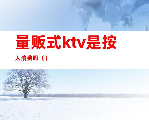 量贩式ktv是按人消费吗（）