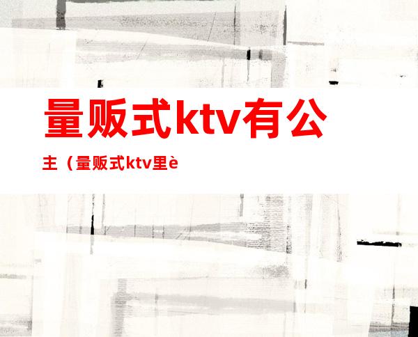 量贩式ktv有公主（量贩式ktv里边有公主吗）