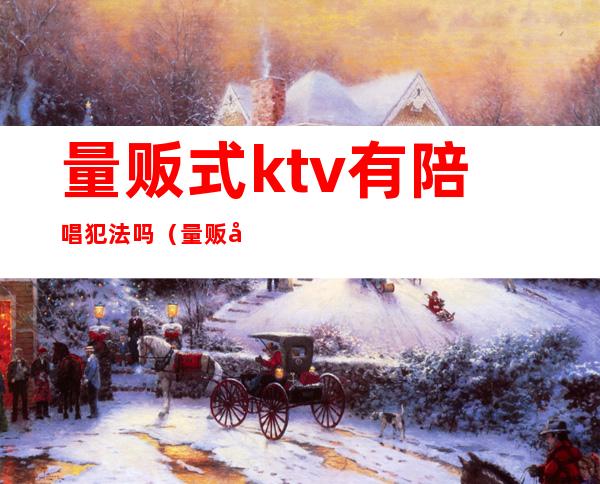 量贩式ktv有陪唱犯法吗（量贩式ktv有陪酒的么）