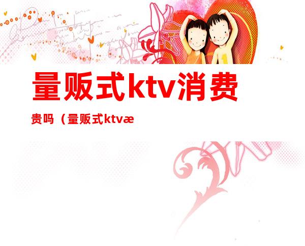 量贩式ktv消费贵吗（量贩式ktv消费高吗）